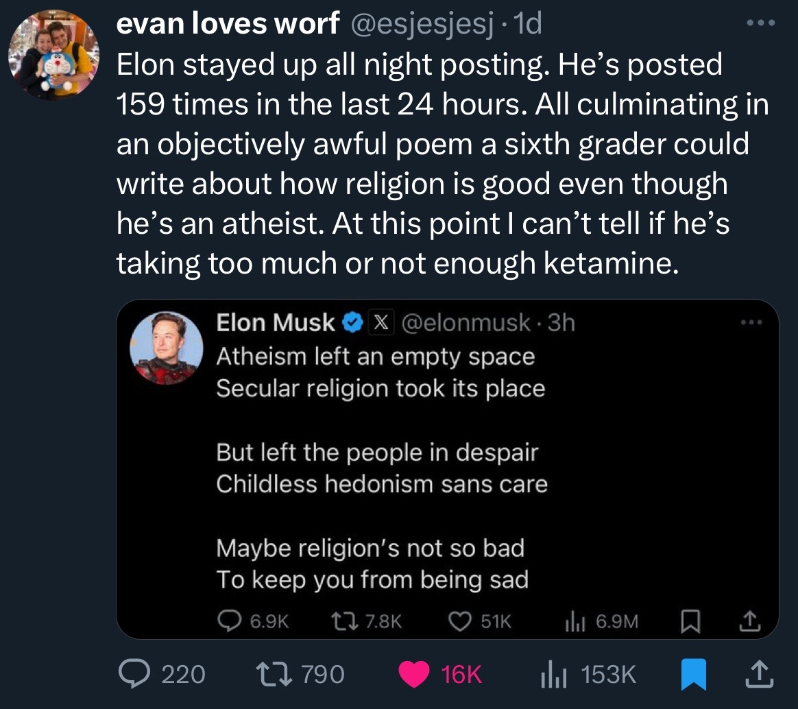 Twitter user esjesjesj says "Elon stayed up all night posting. He’s posted 159 times in the last 24 hours. All culminating in an objectively awful poem a sixth grader could write about how religion is good even though he’s an atheist. At this point I can’t tell if he’s taking too much or not enough ketamine." Elon Musk says "Atheism left an empty space. Secular religion took its place. But left the people in despair. Childless hedonism sans care. Maybe religion’s not so bad. To keep you from being sad."