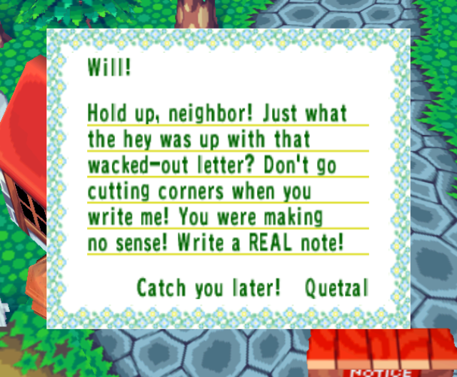  From Quetzal: Hold up, neighbor! Just what the hey was up with that wacked~out letter? Don't go cutting corners when you write me! You were making no sense! Write a REAL note!