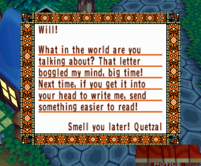 Will! What in the world are you talking about? That letter boggled my mind, big time! Next time, if you get it into your head to write me, send something easier to read! Smell you later! Quetzal